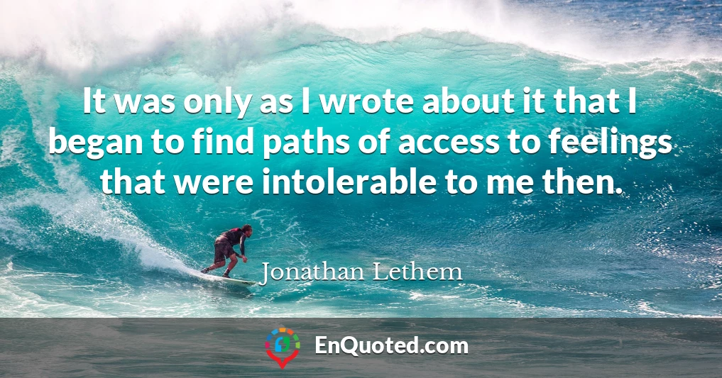 It was only as I wrote about it that I began to find paths of access to feelings that were intolerable to me then.