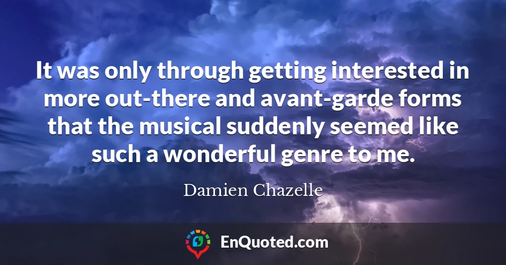 It was only through getting interested in more out-there and avant-garde forms that the musical suddenly seemed like such a wonderful genre to me.