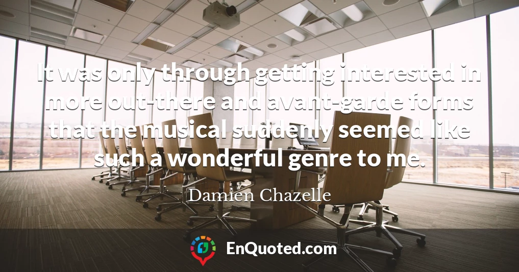 It was only through getting interested in more out-there and avant-garde forms that the musical suddenly seemed like such a wonderful genre to me.