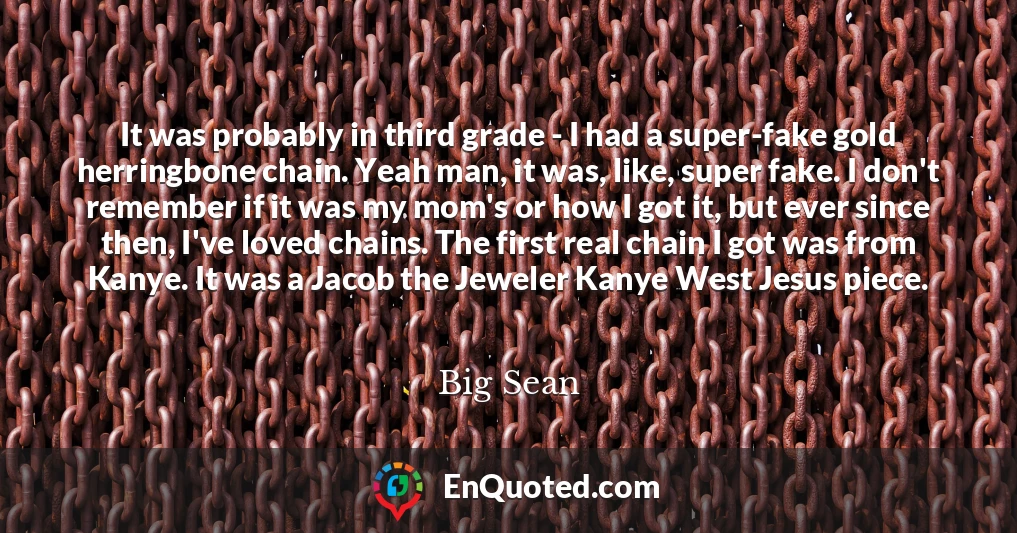 It was probably in third grade - I had a super-fake gold herringbone chain. Yeah man, it was, like, super fake. I don't remember if it was my mom's or how I got it, but ever since then, I've loved chains. The first real chain I got was from Kanye. It was a Jacob the Jeweler Kanye West Jesus piece.