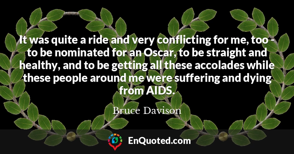 It was quite a ride and very conflicting for me, too - to be nominated for an Oscar, to be straight and healthy, and to be getting all these accolades while these people around me were suffering and dying from AIDS.