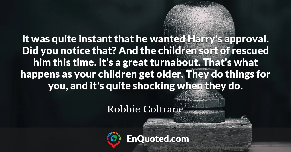 It was quite instant that he wanted Harry's approval. Did you notice that? And the children sort of rescued him this time. It's a great turnabout. That's what happens as your children get older. They do things for you, and it's quite shocking when they do.