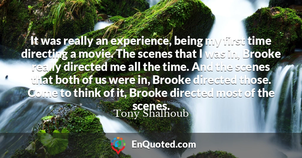 It was really an experience, being my first time directing a movie. The scenes that I was in, Brooke really directed me all the time. And the scenes that both of us were in, Brooke directed those. Come to think of it, Brooke directed most of the scenes.