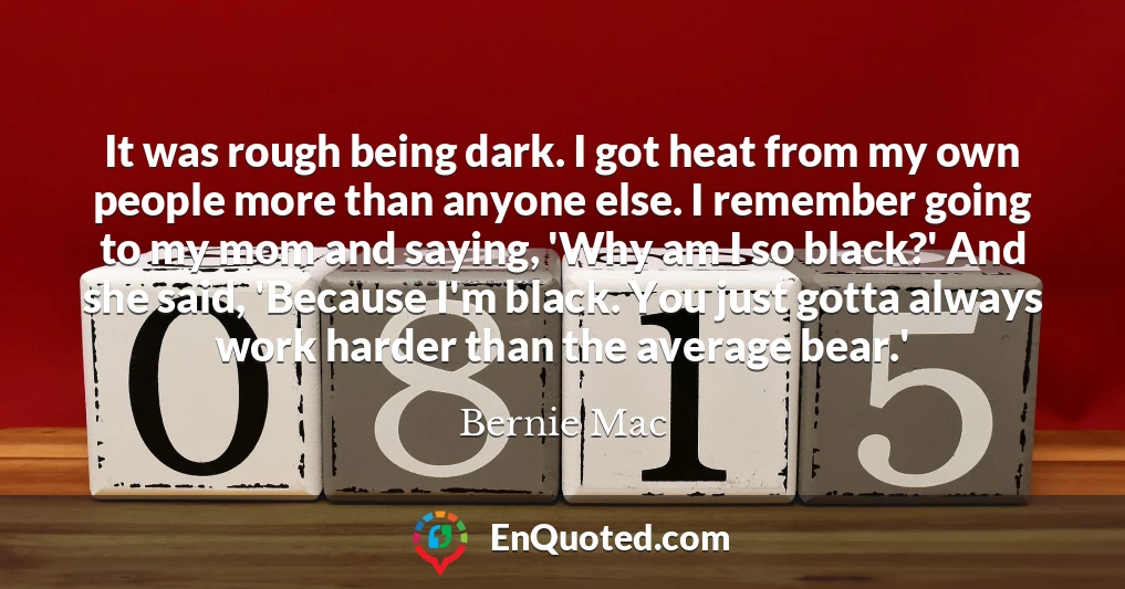It was rough being dark. I got heat from my own people more than anyone else. I remember going to my mom and saying, 'Why am I so black?' And she said, 'Because I'm black. You just gotta always work harder than the average bear.'