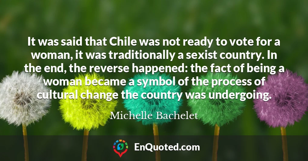 It was said that Chile was not ready to vote for a woman, it was traditionally a sexist country. In the end, the reverse happened: the fact of being a woman became a symbol of the process of cultural change the country was undergoing.