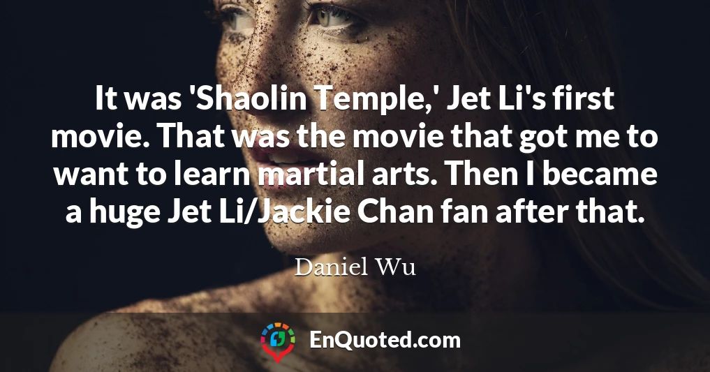 It was 'Shaolin Temple,' Jet Li's first movie. That was the movie that got me to want to learn martial arts. Then I became a huge Jet Li/Jackie Chan fan after that.