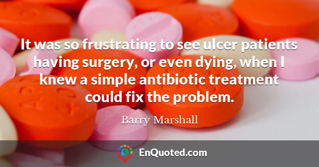 It was so frustrating to see ulcer patients having surgery, or even dying, when I knew a simple antibiotic treatment could fix the problem.