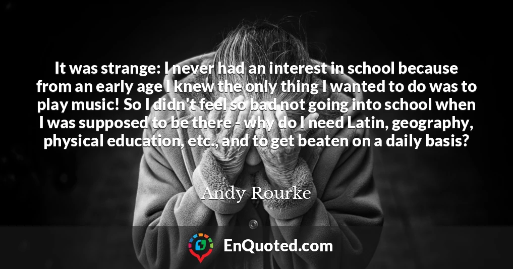 It was strange: I never had an interest in school because from an early age I knew the only thing I wanted to do was to play music! So I didn't feel so bad not going into school when I was supposed to be there - why do I need Latin, geography, physical education, etc., and to get beaten on a daily basis?