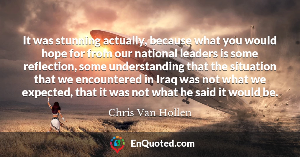 It was stunning actually, because what you would hope for from our national leaders is some reflection, some understanding that the situation that we encountered in Iraq was not what we expected, that it was not what he said it would be.