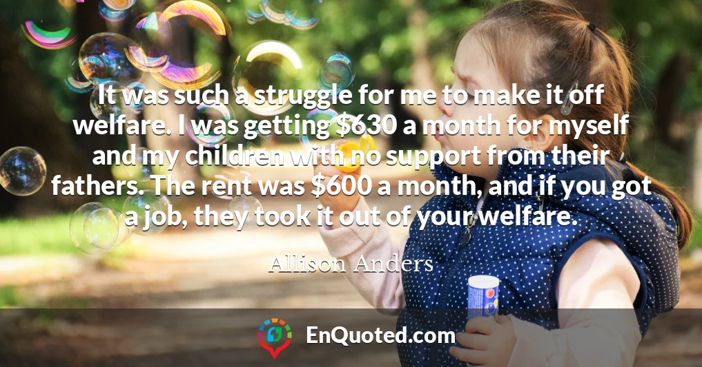 It was such a struggle for me to make it off welfare. I was getting $630 a month for myself and my children with no support from their fathers. The rent was $600 a month, and if you got a job, they took it out of your welfare.