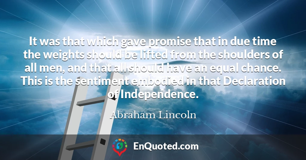It was that which gave promise that in due time the weights should be lifted from the shoulders of all men, and that all should have an equal chance. This is the sentiment embodied in that Declaration of Independence.