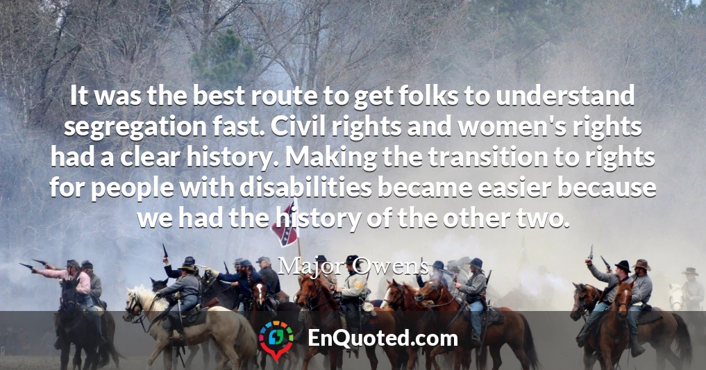 It was the best route to get folks to understand segregation fast. Civil rights and women's rights had a clear history. Making the transition to rights for people with disabilities became easier because we had the history of the other two.
