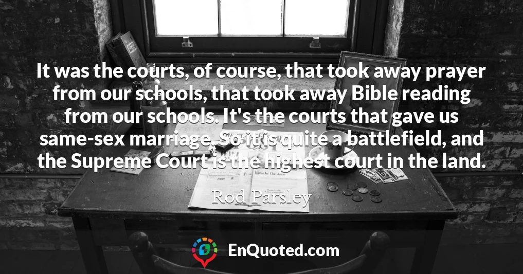 It was the courts, of course, that took away prayer from our schools, that took away Bible reading from our schools. It's the courts that gave us same-sex marriage. So it is quite a battlefield, and the Supreme Court is the highest court in the land.
