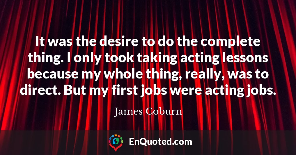It was the desire to do the complete thing. I only took taking acting lessons because my whole thing, really, was to direct. But my first jobs were acting jobs.