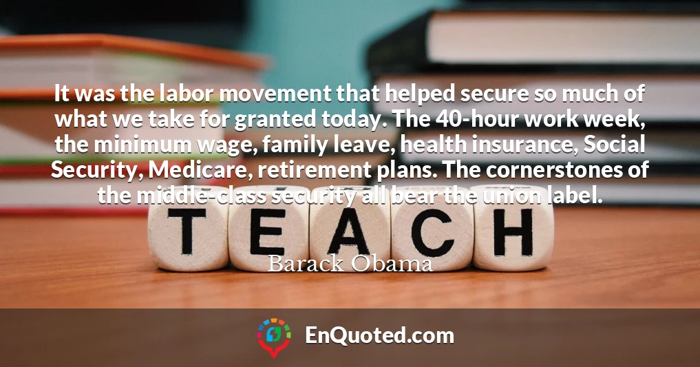 It was the labor movement that helped secure so much of what we take for granted today. The 40-hour work week, the minimum wage, family leave, health insurance, Social Security, Medicare, retirement plans. The cornerstones of the middle-class security all bear the union label.
