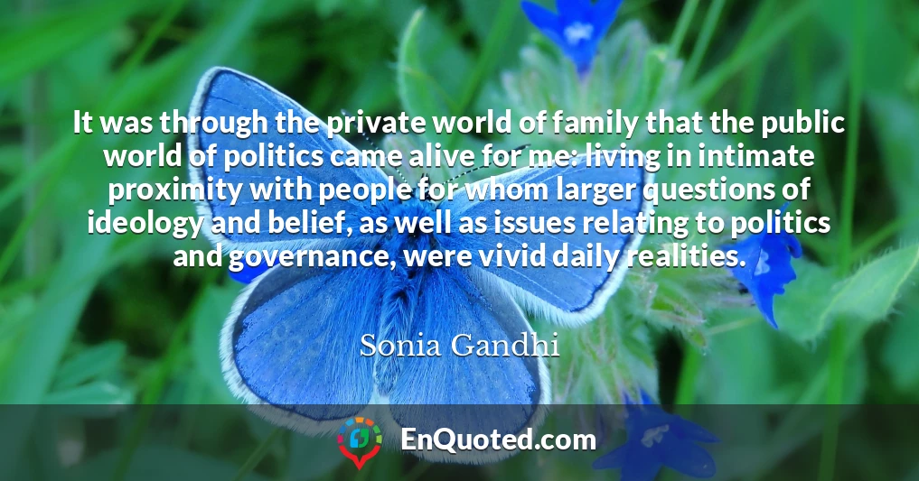 It was through the private world of family that the public world of politics came alive for me: living in intimate proximity with people for whom larger questions of ideology and belief, as well as issues relating to politics and governance, were vivid daily realities.