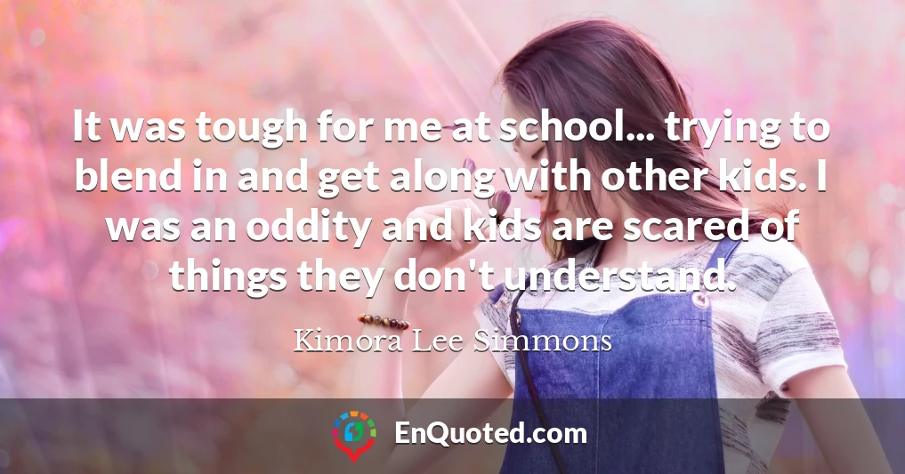 It was tough for me at school... trying to blend in and get along with other kids. I was an oddity and kids are scared of things they don't understand.