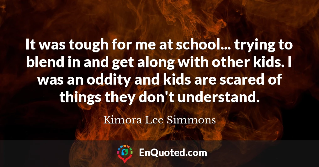 It was tough for me at school... trying to blend in and get along with other kids. I was an oddity and kids are scared of things they don't understand.