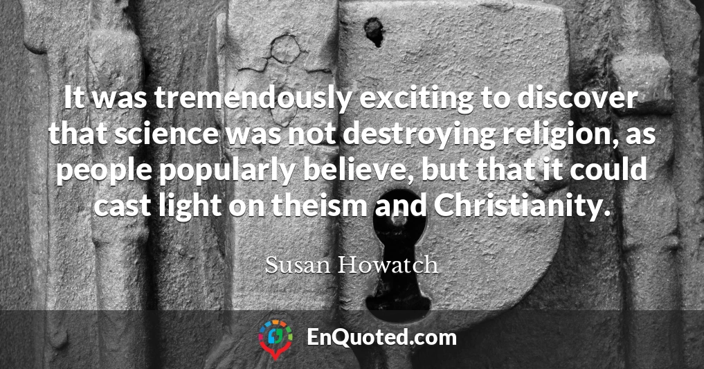 It was tremendously exciting to discover that science was not destroying religion, as people popularly believe, but that it could cast light on theism and Christianity.