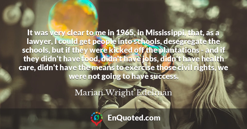 It was very clear to me in 1965, in Mississippi, that, as a lawyer, I could get people into schools, desegregate the schools, but if they were kicked off the plantations - and if they didn't have food, didn't have jobs, didn't have health care, didn't have the means to exercise those civil rights, we were not going to have success.