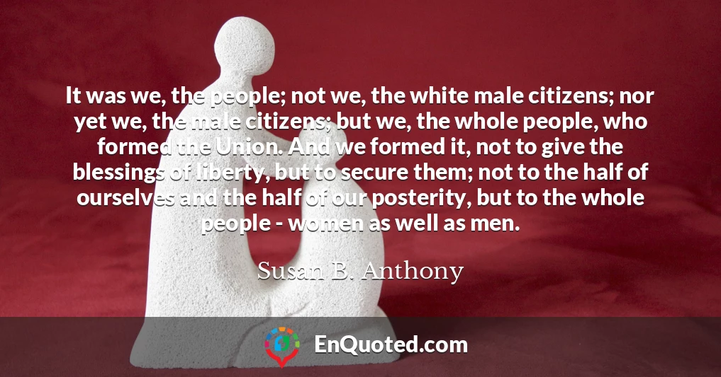 It was we, the people; not we, the white male citizens; nor yet we, the male citizens; but we, the whole people, who formed the Union. And we formed it, not to give the blessings of liberty, but to secure them; not to the half of ourselves and the half of our posterity, but to the whole people - women as well as men.
