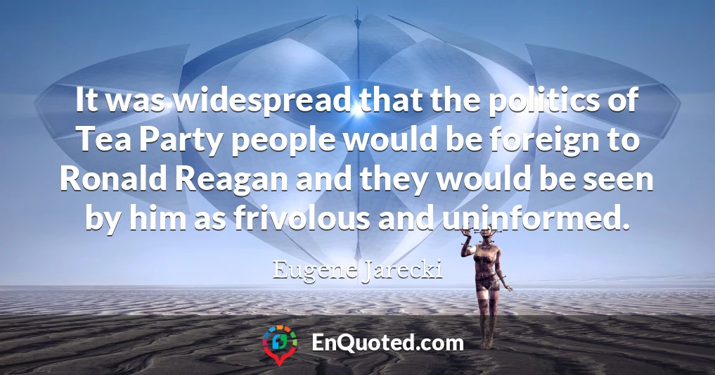 It was widespread that the politics of Tea Party people would be foreign to Ronald Reagan and they would be seen by him as frivolous and uninformed.