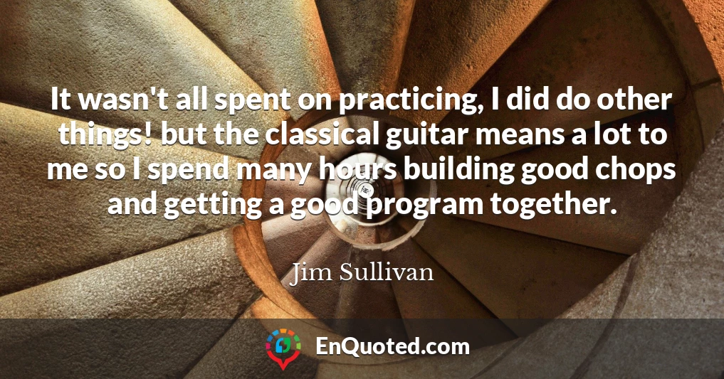 It wasn't all spent on practicing, I did do other things! but the classical guitar means a lot to me so I spend many hours building good chops and getting a good program together.