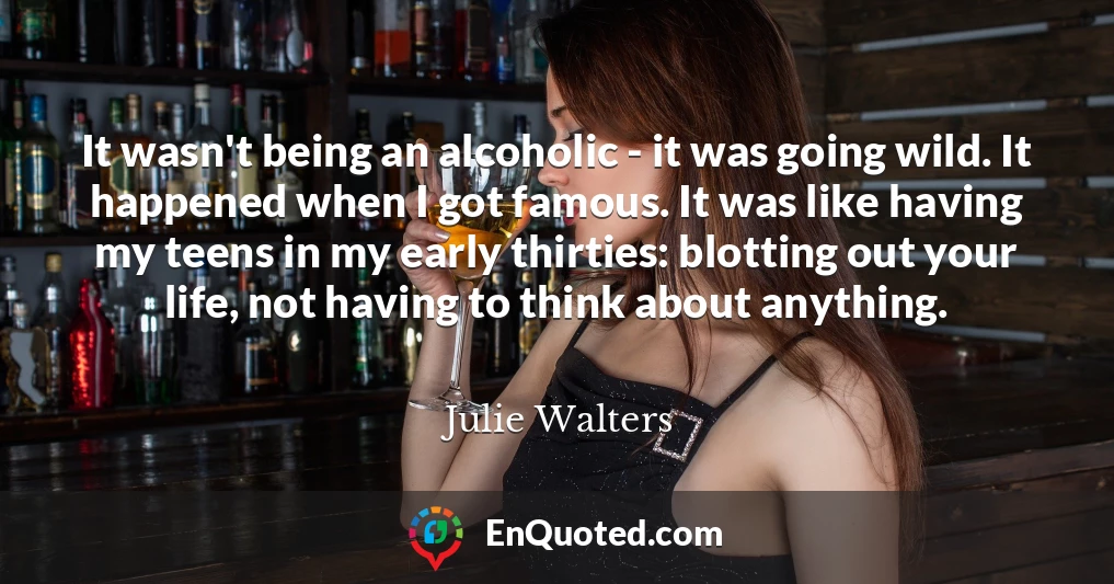 It wasn't being an alcoholic - it was going wild. It happened when I got famous. It was like having my teens in my early thirties: blotting out your life, not having to think about anything.