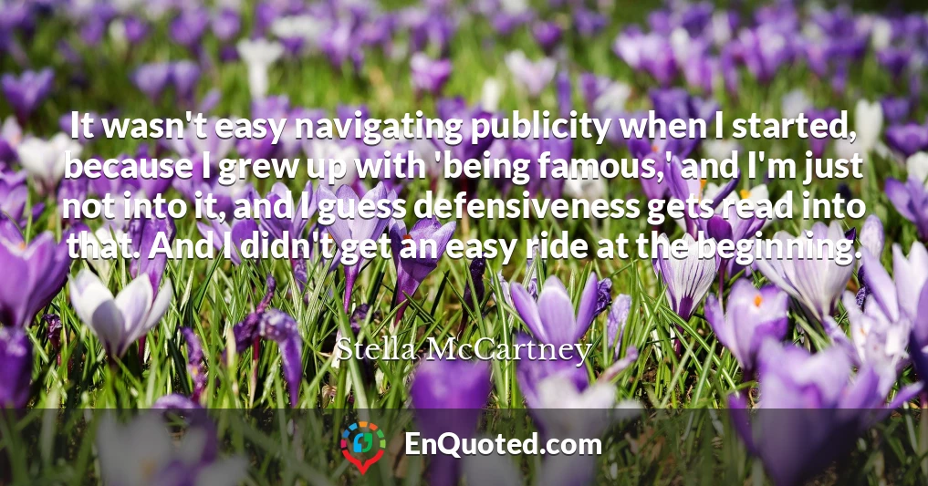 It wasn't easy navigating publicity when I started, because I grew up with 'being famous,' and I'm just not into it, and I guess defensiveness gets read into that. And I didn't get an easy ride at the beginning.