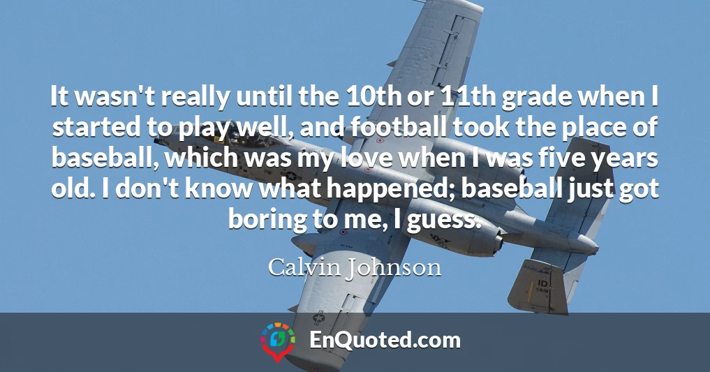 It wasn't really until the 10th or 11th grade when I started to play well, and football took the place of baseball, which was my love when I was five years old. I don't know what happened; baseball just got boring to me, I guess.