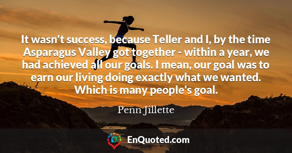 It wasn't success, because Teller and I, by the time Asparagus Valley got together - within a year, we had achieved all our goals. I mean, our goal was to earn our living doing exactly what we wanted. Which is many people's goal.