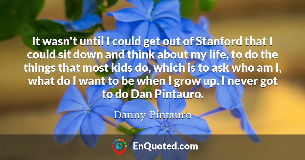 It wasn't until I could get out of Stanford that I could sit down and think about my life, to do the things that most kids do, which is to ask who am I, what do I want to be when I grow up. I never got to do Dan Pintauro.