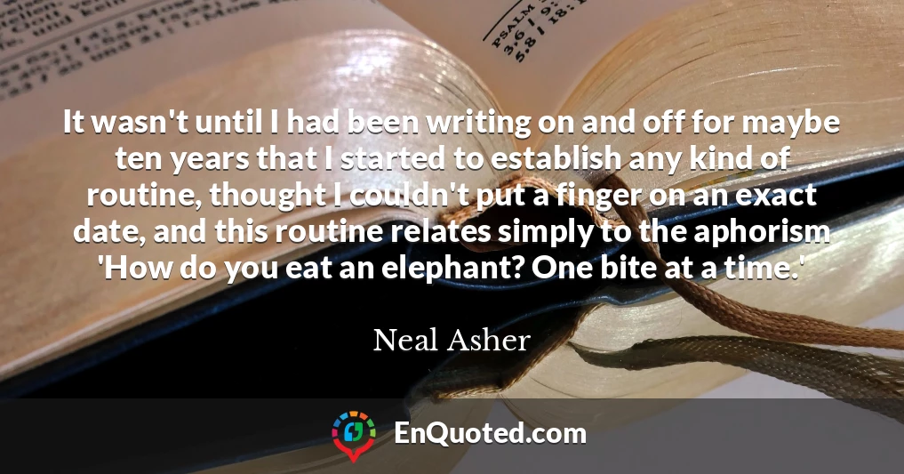 It wasn't until I had been writing on and off for maybe ten years that I started to establish any kind of routine, thought I couldn't put a finger on an exact date, and this routine relates simply to the aphorism 'How do you eat an elephant? One bite at a time.'