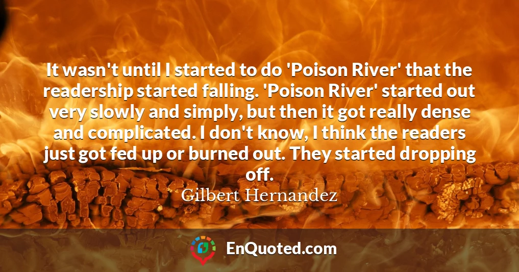 It wasn't until I started to do 'Poison River' that the readership started falling. 'Poison River' started out very slowly and simply, but then it got really dense and complicated. I don't know, I think the readers just got fed up or burned out. They started dropping off.