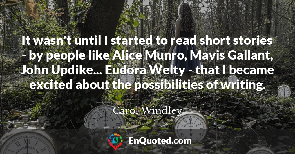 It wasn't until I started to read short stories - by people like Alice Munro, Mavis Gallant, John Updike... Eudora Welty - that I became excited about the possibilities of writing.