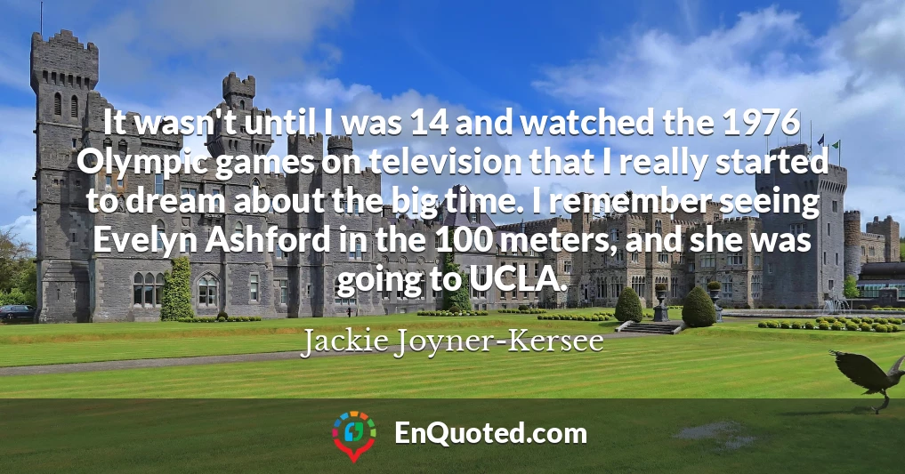 It wasn't until I was 14 and watched the 1976 Olympic games on television that I really started to dream about the big time. I remember seeing Evelyn Ashford in the 100 meters, and she was going to UCLA.