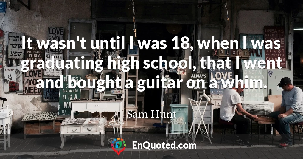 It wasn't until I was 18, when I was graduating high school, that I went and bought a guitar on a whim.