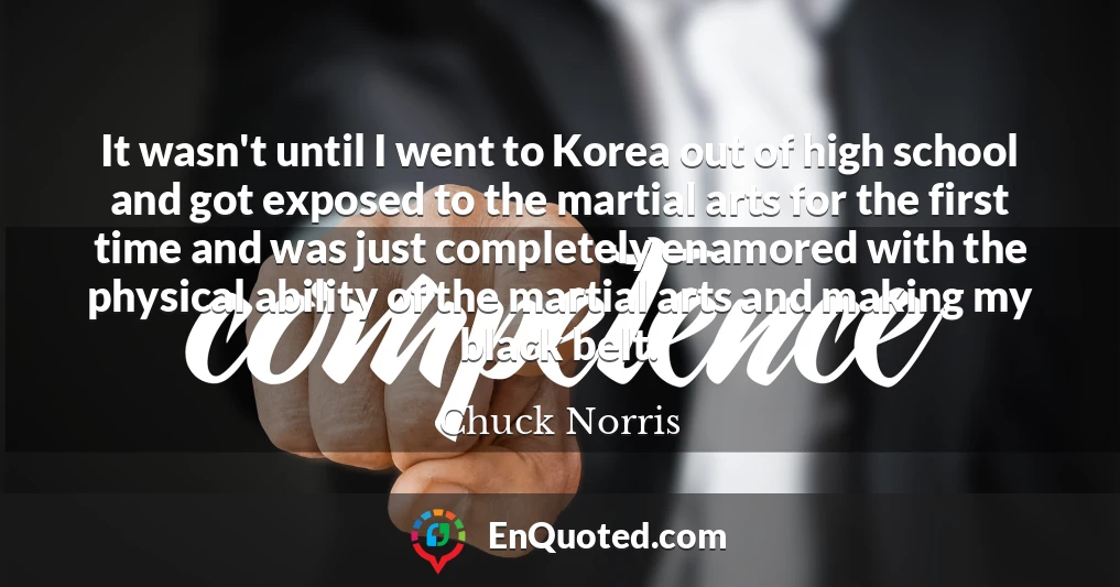 It wasn't until I went to Korea out of high school and got exposed to the martial arts for the first time and was just completely enamored with the physical ability of the martial arts and making my black belt.