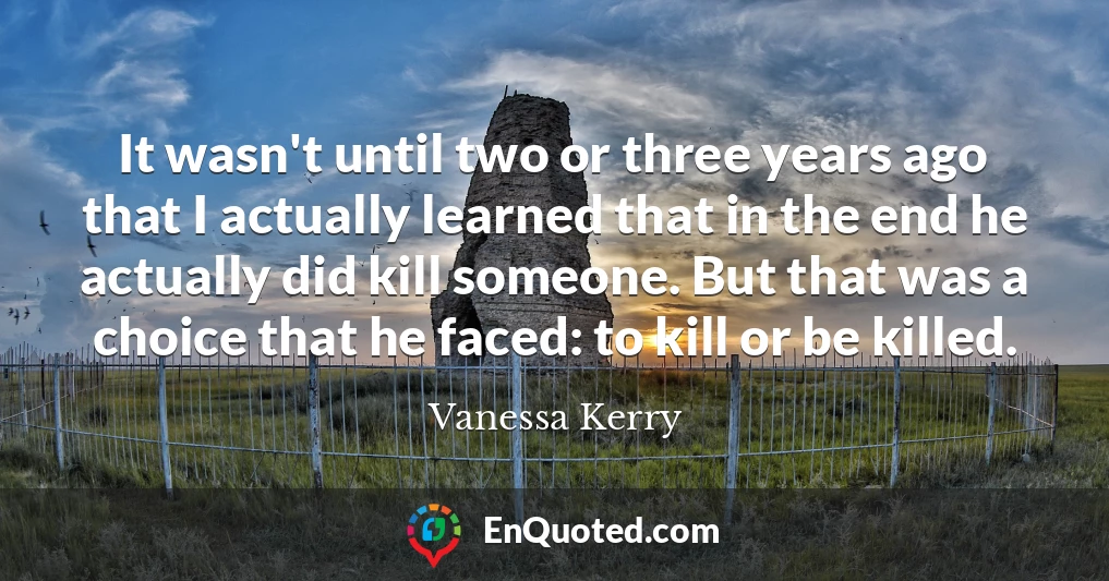 It wasn't until two or three years ago that I actually learned that in the end he actually did kill someone. But that was a choice that he faced: to kill or be killed.
