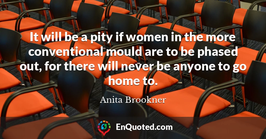 It will be a pity if women in the more conventional mould are to be phased out, for there will never be anyone to go home to.