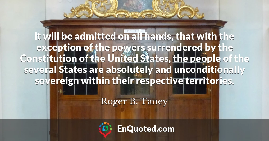 It will be admitted on all hands, that with the exception of the powers surrendered by the Constitution of the United States, the people of the several States are absolutely and unconditionally sovereign within their respective territories.