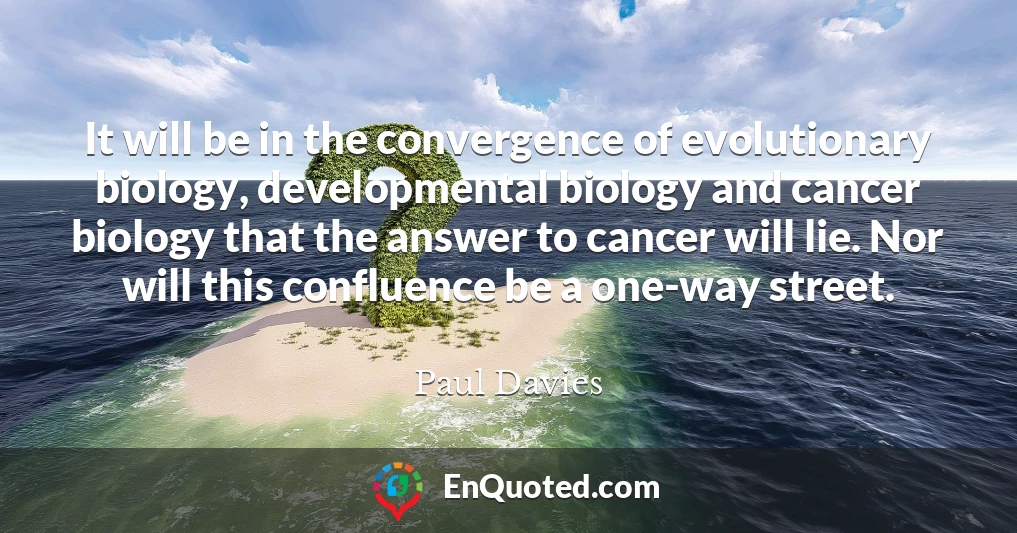 It will be in the convergence of evolutionary biology, developmental biology and cancer biology that the answer to cancer will lie. Nor will this confluence be a one-way street.