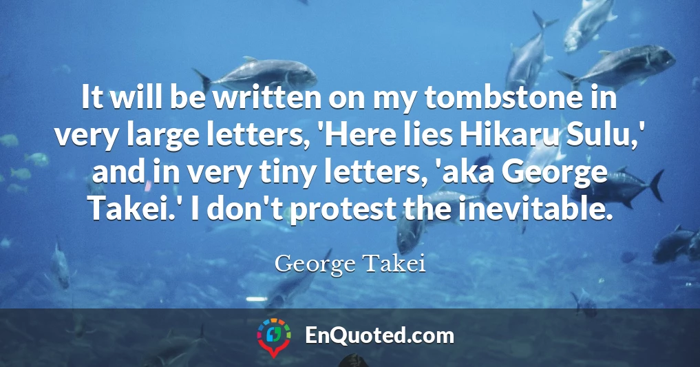 It will be written on my tombstone in very large letters, 'Here lies Hikaru Sulu,' and in very tiny letters, 'aka George Takei.' I don't protest the inevitable.