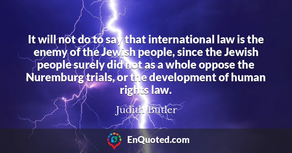 It will not do to say that international law is the enemy of the Jewish people, since the Jewish people surely did not as a whole oppose the Nuremburg trials, or the development of human rights law.
