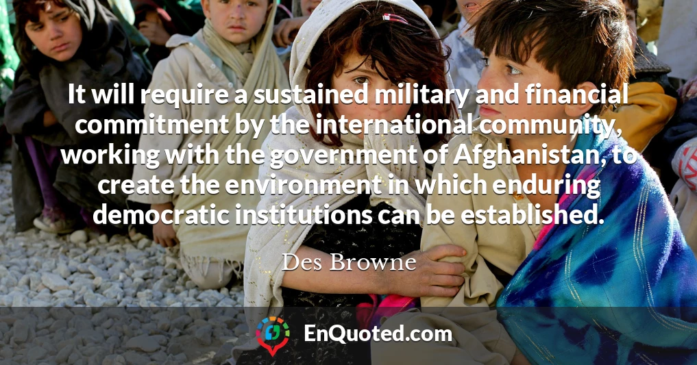 It will require a sustained military and financial commitment by the international community, working with the government of Afghanistan, to create the environment in which enduring democratic institutions can be established.