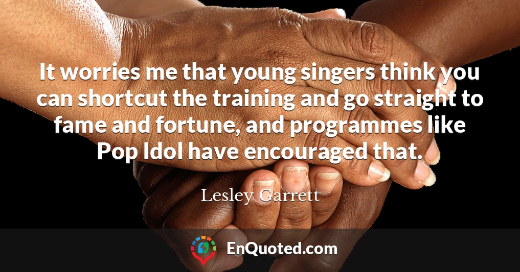 It worries me that young singers think you can shortcut the training and go straight to fame and fortune, and programmes like Pop Idol have encouraged that.