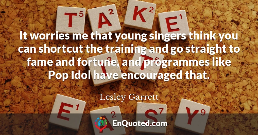 It worries me that young singers think you can shortcut the training and go straight to fame and fortune, and programmes like Pop Idol have encouraged that.