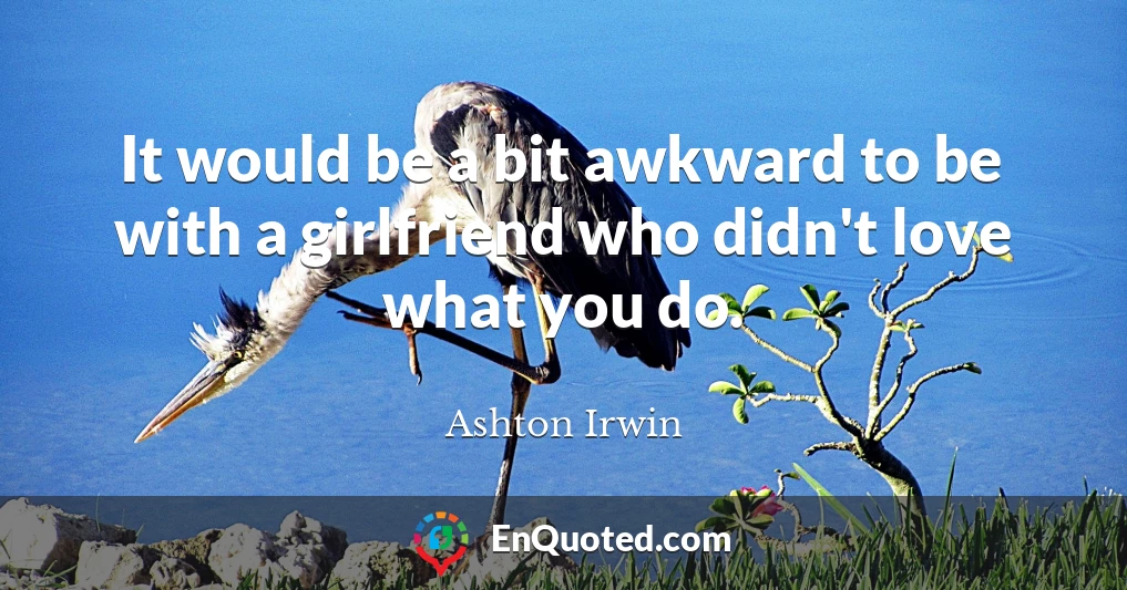 It would be a bit awkward to be with a girlfriend who didn't love what you do.