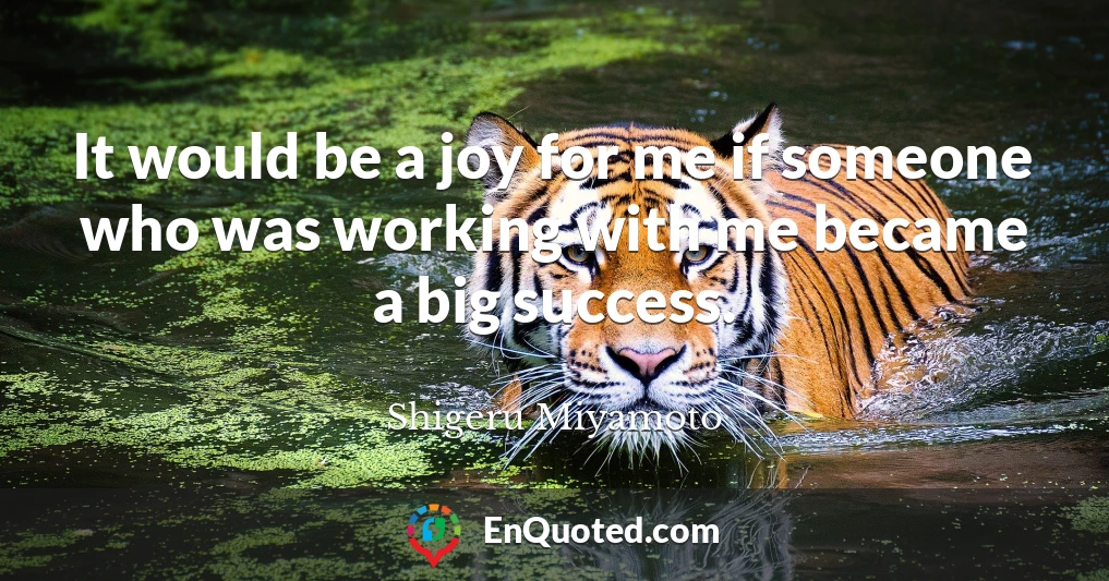 It would be a joy for me if someone who was working with me became a big success.