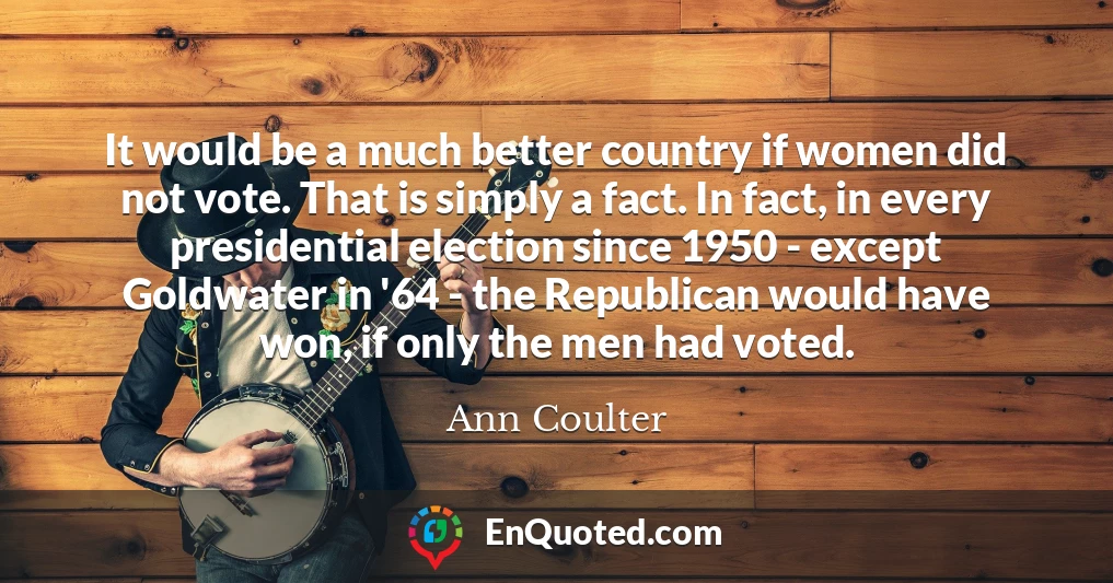 It would be a much better country if women did not vote. That is simply a fact. In fact, in every presidential election since 1950 - except Goldwater in '64 - the Republican would have won, if only the men had voted.